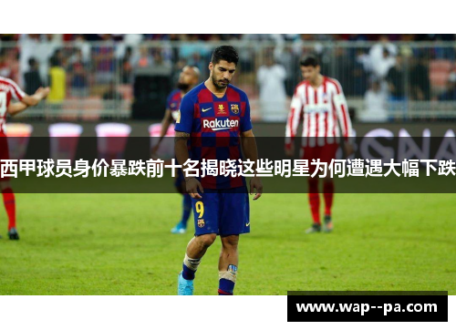 西甲球员身价暴跌前十名揭晓这些明星为何遭遇大幅下跌
