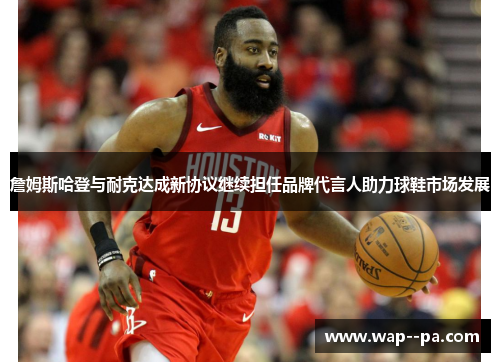 詹姆斯哈登与耐克达成新协议继续担任品牌代言人助力球鞋市场发展