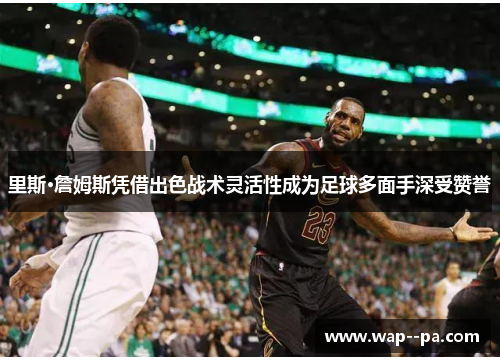 里斯·詹姆斯凭借出色战术灵活性成为足球多面手深受赞誉