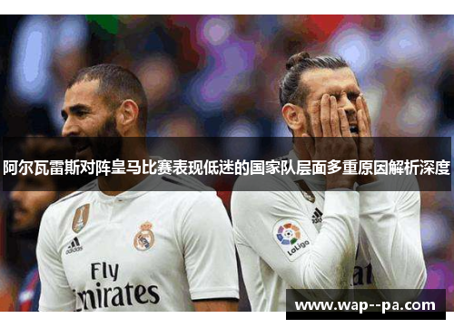 阿尔瓦雷斯对阵皇马比赛表现低迷的国家队层面多重原因解析深度
