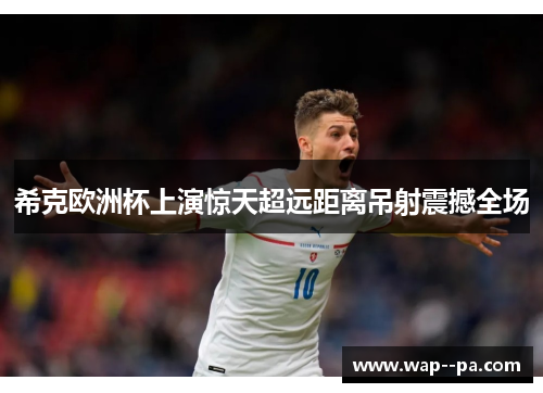 希克欧洲杯上演惊天超远距离吊射震撼全场