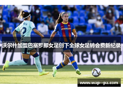 沃尔什加盟巴塞罗那女足创下全球女足转会费新纪录