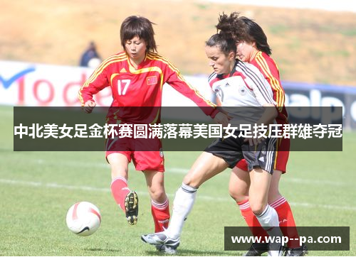中北美女足金杯赛圆满落幕美国女足技压群雄夺冠