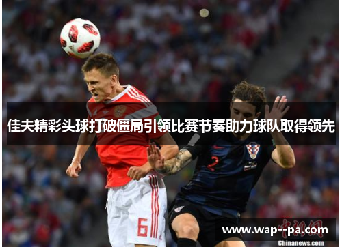 佳夫精彩头球打破僵局引领比赛节奏助力球队取得领先