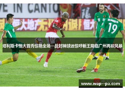塔利斯卡恒大首秀惊艳全场一战封神球迷惊呼新王降临广州再掀风暴