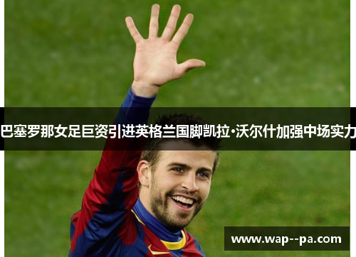 巴塞罗那女足巨资引进英格兰国脚凯拉·沃尔什加强中场实力